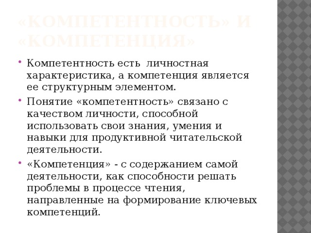 «Компетентность» и «компетенция» Компетентность есть личностная характеристика, а компетенция является ее структурным элементом. Понятие «компетентность» связано с качеством личности, способной использовать свои знания, умения и навыки для продуктивной читательской деятельности. «Компетенция» - с содержанием самой деятельности, как способности решать проблемы в процессе чтения, направленные на формирование ключевых компетенций. 