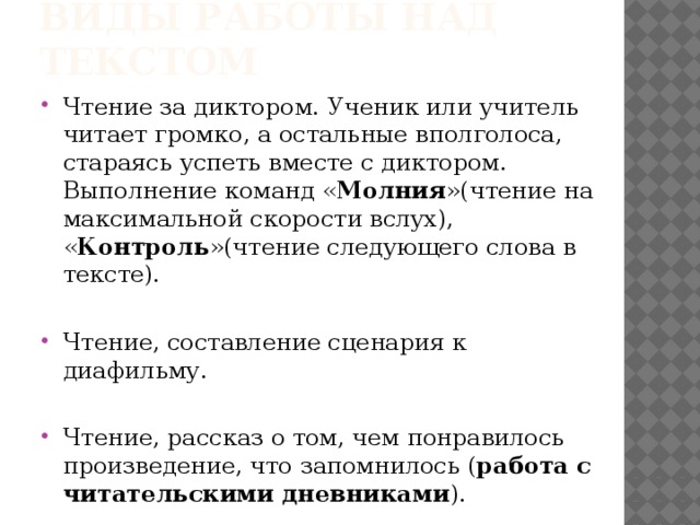 Виды работы над текстом Чтение за диктором. Ученик или учитель читает громко, а остальные вполголоса, стараясь успеть вместе с диктором. Выполнение команд « Молния »(чтение на максимальной скорости вслух), « Контроль »(чтение следующего слова в тексте). Чтение, составление сценария к диафильму. Чтение, рассказ о том, чем понравилось произведение, что запомнилось ( работа с читательскими дневниками ). 