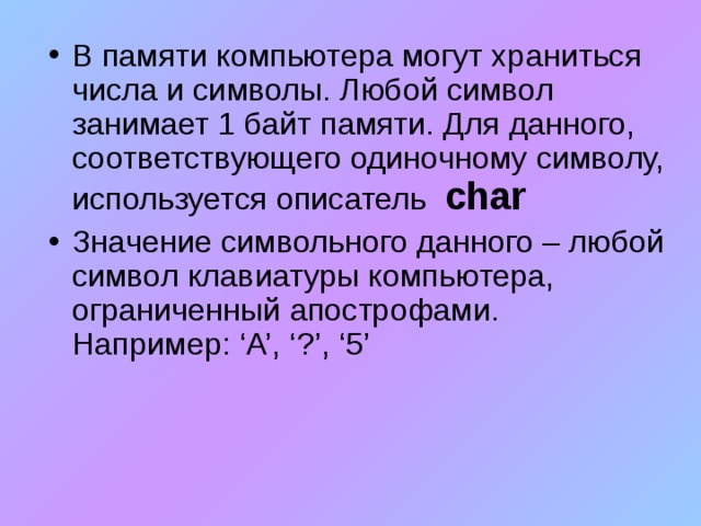 В памяти компьютера могут храниться числа и символы. Любой символ занимает 1 байт памяти. Для данного, соответствующего одиночному символу, используется описатель  char Значение символьного данного – любой символ клавиатуры компьютера, ограниченный апострофами. Например : ‘A’, ‘?’, ‘5’  