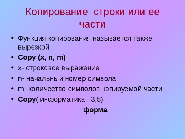 Копирование строки или ее части Функция копирования называется также вырезкой Copy (x, n,  m) x - строковое выражение n - начальный номер символа m - количество символов копируемой части Copy ( ‘ информатика ’ , 3,5)  форма 