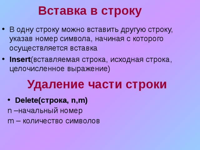 Вставка в строку В одну строку можно вставить другую строку, указав номер символа, начиная с которого осуществляется вставка Insert ( вставляемая строка, исходная строка, целочисленное выражение) Удаление части строки Delete (строка, n,m) n – начальный номер m – количество символов 