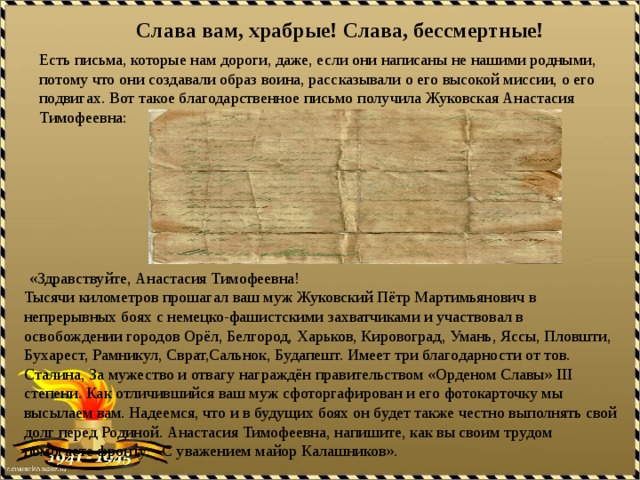 Слава вам, храбрые! Слава, бессмертные! Есть письма, которые нам дороги, даже, если они написаны не нашими родными, потому что они создавали образ воина, рассказывали о его высокой миссии, о его подвигах. Вот такое благодарственное письмо получила Жуковская Анастасия Тимофеевна:  «Здравствуйте, Анастасия Тимофеевна! Тысячи километров прошагал ваш муж Жуковский Пётр Мартимьянович в непрерывных боях с немецко-фашистскими захватчиками и участвовал в освобождении городов Орёл, Белгород, Харьков, Кировоград, Умань, Яссы, Пловшти, Бухарест, Рамникул, Сврат,Сальнок, Будапешт. Имеет три благодарности от тов. Сталина, За мужество и отвагу награждён правительством «Орденом Славы» III степени. Как отличившийся ваш муж сфоторгафирован и его фотокарточку мы высылаем вам. Надеемся, что и в будущих боях он будет также честно выполнять свой долг перед Родиной. Анастасия Тимофеевна, напишите, как вы своим трудом помогаете фронту. С уважением майор Калашников». 