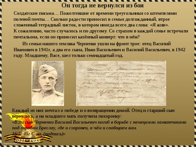 Он тогда не вернулся из боя Солдатские письма… Пожелтевшие от времени треугольники со штемпелями полевой почты… Сколько радости приносил в семьи долгожданный, втрое сложенный тетрадный листок, в котором иногда всего два слова: «Я жив». К сожалению, часто случалось и по-другому. Со страхом в каждой семье встречали почтальона, если он приносил казённый конверт: что в нём?  Из семьи нашего земляка Черненко ушли на фронт трое: отец Василий Иванович в 1941г, а два его сына, Иван Васильевич и Василий Васильевич, в 1942 году. Младшему, Васе, шел только семнадцатый год. Каждый из них мечтал о победе и о возвращении домой. Отец и старший сын вернулись, а на младшего мать получила похоронку: «Ваш сын Черненко Василий Васильевич погиб в борьбе с немецкими захватчиками под городом Бреслау, где и схоронен, о чём и сообщаем вам. 16/II-45г С-на (подпись)» 