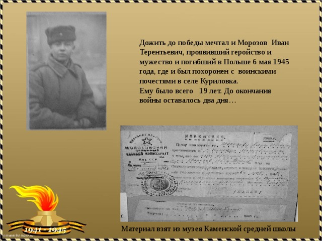 Дожить до победы мечтал и Морозов Иван Терентьевич, проявивший геройство и мужество и погибший в Польше 6 мая 1945 года, где и был похоронен с воинскими почестями в селе Куриловка. Ему было всего 19 лет. До окончания войны оставалось два дня… Материал взят из музея Каменской средней школы 