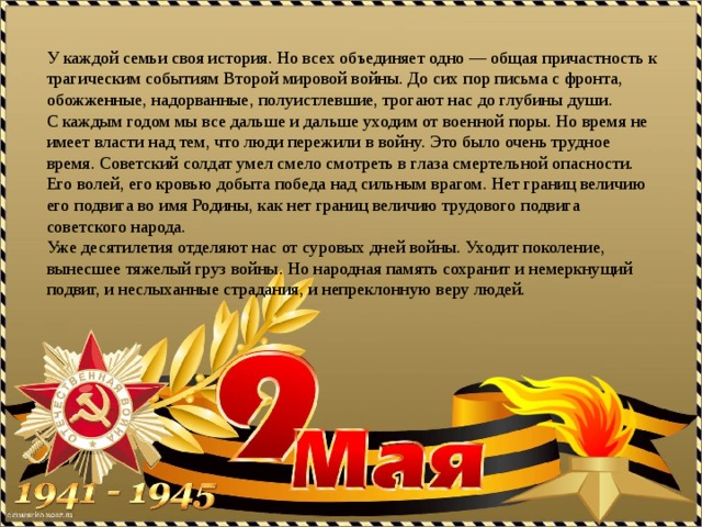 У каждой семьи своя история. Но всех объединяет одно — общая причастность к трагическим событиям Второй мировой войны. До сих пор письма с фронта, обожженные, надорванные, полуистлевшие, трогают нас до глубины души.  С каждым годом мы все дальше и дальше уходим от военной поры. Но время не имеет власти над тем, что люди пережили в войну. Это было очень трудное время. Советский солдат умел смело смотреть в глаза смертельной опасности. Его волей, его кровью добыта победа над сильным врагом. Нет границ величию его подвига во имя Родины, как нет границ величию трудового подвига советского народа. Уже десятилетия отделяют нас от суровых дней войны. Уходит поколение, вынесшее тяжелый груз войны. Но народная память сохранит и немеркнущий подвиг, и неслыханные страдания, и непреклонную веру людей. 