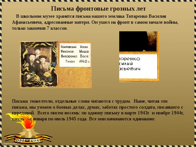    Письма фронтовые грозных лет       В школьном музее хранятся письма нашего земляка Титаренко Василия Афанасьевича, адресованные матери. Он ушел на фронт в самом начале войны, только закончив 7 классов.                           Письма  пожелтели, отдельные слова читаются с трудом.  Ныне, читая эти письма, мы узнаем о боевых делах, думах, заботах простого солдата, писавшего с передовой. Всего писем восемь: по одному письму в марте 1943г и ноябре 1944г, шесть –с января по июль 1945 года. Все они начинаются одинаково: 