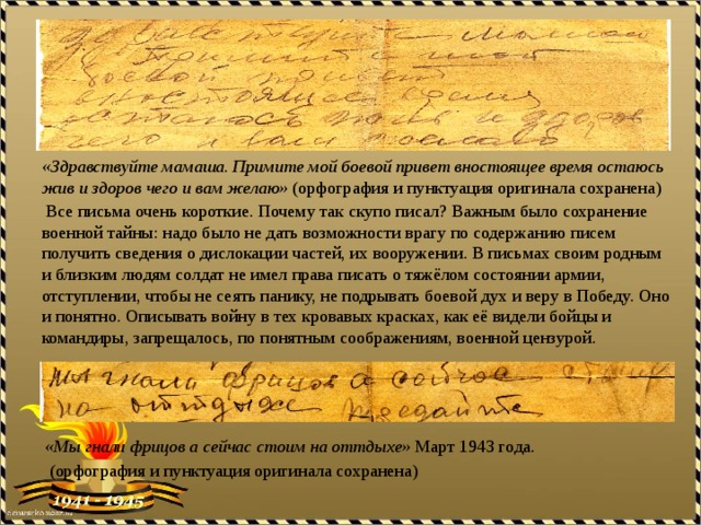 «Здравствуйте мамаша. Примите мой боевой привет вностоящее время остаюсь жив и здоров чего и вам желаю» (орфография и пунктуация оригинала сохранена)  Все письма очень короткие. Почему так скупо писал? Важным было сохранение военной тайны: надо было не дать возможности врагу по содержанию писем получить сведения о дислокации частей, их вооружении. В письмах своим родным и близким людям солдат не имел права писать о тяжёлом состоянии армии, отступлении, чтобы не сеять панику, не подрывать боевой дух и веру в Победу. Оно и понятно. Описывать войну в тех кровавых красках, как её видели бойцы и командиры, запрещалось, по понятным соображениям, военной цензурой. «Мы гнали фрицов а сейчас стоим на оттдыхе» Март 1943 года.  (орфография и пунктуация оригинала сохранена) 