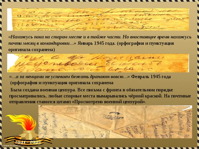 «Нахожусь пока на старом месте и в тойже части. Но вностоящее время нахожусь почти месяц в командировки…» Январь 1945 года. (орфография и пунктуация оригинала сохранена) «…а за немцами не успеваем бежать драпают вовсю…» Февраль 1945 года  (орфография и пунктуация оригинала сохранена  Была создана военная цензура. Все письма с фронта в обязательном порядке просматривались, любые спорные места вымарывались чёрной краской. На почтовые отправления ставился штамп «Просмотрено военной цензурой». 