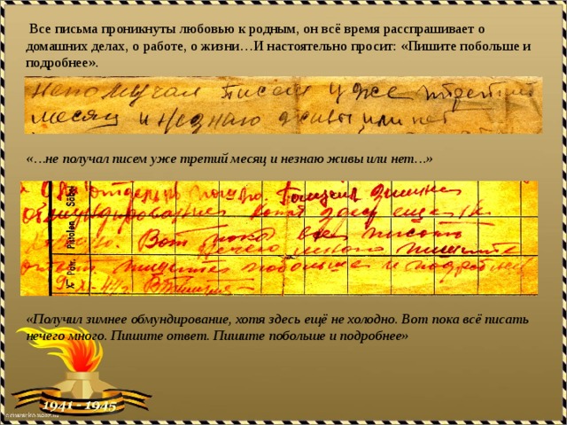  Все письма проникнуты любовью к родным, он всё время расспрашивает о домашних делах, о работе, о жизни…И настоятельно просит: «Пишите побольше и подробнее». «…не получал писем уже третий месяц и незнаю живы или нет…» «Получил зимнее обмундирование, хотя здесь ещё не холодно. Вот пока всё писать нечего много. Пишите ответ. Пишите побольше и подробнее»  