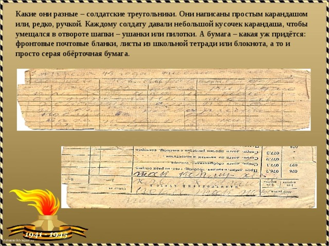 Какие они разные – солдатские треугольники. Они написаны простым карандашом или, редко, ручкой. Каждому солдату давали небольшой кусочек карандаша, чтобы умещался в отвороте шапки – ушанки или пилотки. А бумага – какая уж придётся: фронтовые почтовые бланки, листы из школьной тетради или блокнота, а то и просто серая обёрточная бумага. 