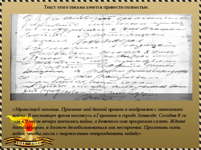 Текст этого письма хочется привести полностью. «Здравствуй мамаша. Примите мой боевой привет и поздравляю с окончанием войны. В настоящее время нахожусь в Германии в городе Занвалде. Сегодня 8-го мая в 9 часов вечера кончилась война, а девятого мая прогремит салют. Ждите домой вскором, я должен демобилизоваться как нестроевик. Приготовь мать водки, чтобы могли с торжеством отпраздновать победу» 