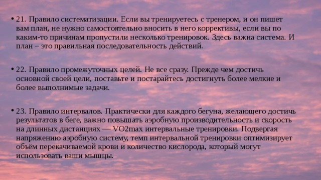 21. Правило систематизации. Если вы тренируетесь с тренером, и он пишет вам план, не нужно самостоятельно вносить в него коррективы, если вы по каким-то причинам пропустили несколько тренировок. Здесь важна система. И план – это правильная последовательность действий. 22. Правило промежуточных целей. Не все сразу. Прежде чем достичь основной своей цели, поставьте и постарайтесь достигнуть более мелкие и более выполнимые задачи. 23. Правило интервалов. Практически для каждого бегуна, желающего достичь результатов в беге, важно повышать аэробную производительность и скорость на длинных дистанциях — VO2max интервальные тренировки. Подвергая напряжению аэробную систему, темп интервальной тренировки оптимизирует объём перекачиваемой крови и количество кислорода, который могут использовать ваши мышцы. 