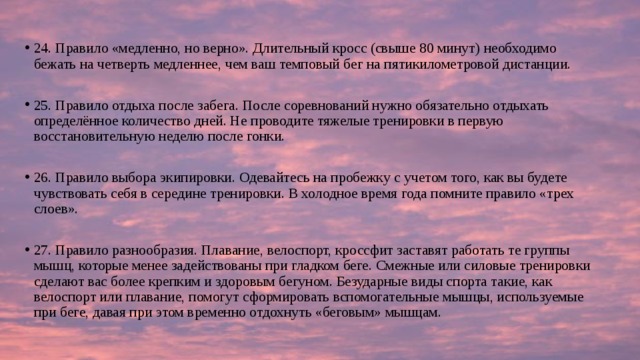 24. Правило «медленно, но верно». Длительный кросс (свыше 80 минут) необходимо бежать на четверть медленнее, чем ваш темповый бег на пятикилометровой дистанции. 25. Правило отдыха после забега. После соревнований нужно обязательно отдыхать определённое количество дней. Не проводите тяжелые тренировки в первую восстановительную неделю после гонки. 26. Правило выбора экипировки. Одевайтесь на пробежку с учетом того, как вы будете чувствовать себя в середине тренировки. В холодное время года помните правило «трех слоев». 27. Правило разнообразия. Плавание, велоспорт, кроссфит заставят работать те группы мышц, которые менее задействованы при гладком беге. Смежные или силовые тренировки сделают вас более крепким и здоровым бегуном. Безударные виды спорта такие, как велоспорт или плавание, помогут сформировать вспомогательные мышцы, используемые при беге, давая при этом временно отдохнуть «беговым» мышцам. 