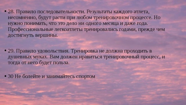 28. Правило последовательности. Результаты каждого атлета, несомненно, будут расти при любом тренировочном процессе. Но нужно понимать, что это дело ни одного месяца и даже года. Профессиональные легкоатлеты тренировались годами, прежде чем достигнуть вершины. 29. Правило удовольствия. Тренировка не должна проходить в душевных муках. Вам должен нравиться тренировочный процесс, и тогда от него будет польза.   30 Не болейте и занимайтесь спортом 