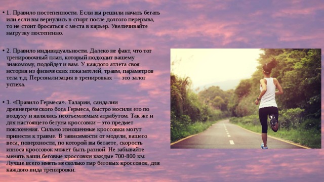 1. Правило постепенности. Если вы решили начать бегать или если вы вернулись в спорт после долгого перерыва, то не стоит бросаться с места в карьер. Увеличивайте нагрузку постепенно. 2. Правило индивидуальности. Далеко не факт, что тот тренировочный план, который подходит вашему знакомому, подойдет и вам. У каждого атлета своя история из физических показателей, травм, параметров тела т.д. Персонализация в тренировках — это залог успеха. 3. «Правило Гермеса». Таларии, сандалии древнегреческого бога Гермеса, быстро носили его по воздуху и являлись неотъемлемым атрибутом. Так же и для настоящего бегуна кроссовки – это предмет поклонения. Сильно изношенные кроссовки могут привести к травме. В зависимости от модели, вашего веса, поверхности, по которой вы бегаете, скорость износа кроссовок может быть разной. Не забывайте менять ваши беговые кроссовки каждые 700-800 км. Лучше всего иметь несколько пар беговых кроссовок, для каждого вида тренировки. 