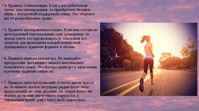 4. Правило стабилизации. Если у вас избыточная гипер- или гипопронация, то приобретите беговую обувь с внутренней поддержкой стопы. Это убережет вас от разнообразных травм. 5. Правило тренировочного плана. Если вам составили долгосрочный персональный план тренировок, то нужно уметь его придерживаться, изыскивая все средства для проведения каждой конкретной тренировки в заданном формате и объеме. 6. Правило первого километра. Не начинайте преодоление дистанции с вашего максимально возможного темпа. Это быстро приведет к закислению и резкому падению скорости. 7. Правило пяти предложений. Если во время кросса вы не можете сказать бегущему рядом более пяти предложений, не сбив дыхание, то, скорее всего, вы бежите на уровне анаэробного порога (т.е. с соревновательной, а не с кроссовой скоростью). 