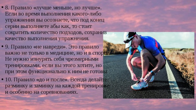 8. Правило «лучше меньше, но лучше». Если во время выполнения какого-либо упражнения вы осознаете, что под конец серии выполняете абы как, то стоит сократить количество подходов, сохранив качество выполнения упражнения. 9. Правило «не навреди». Это правило важно не только в медицине, но и в спорте. Не нужно изнурять себя чрезмерными тренировками, если вы этого хотите, но при этом функционально к ним не готовы. 10. Правило «до и после». Всегда делайте разминку и заминку на каждой тренировке и особенно на соревнованиях. 