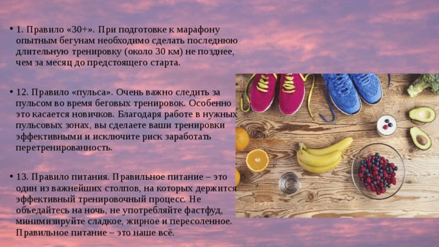 1. Правило «30+». При подготовке к марафону опытным бегунам необходимо сделать последнюю длительную тренировку (около 30 км) не позднее, чем за месяц до предстоящего старта. 12. Правило «пульса». Очень важно следить за пульсом во время беговых тренировок. Особенно это касается новичков. Благодаря работе в нужных пульсовых зонах, вы сделаете ваши тренировки эффективными и исключите риск заработать перетренированность. 13. Правило питания. Правильное питание – это один из важнейших столпов, на которых держится эффективный тренировочный процесс. Не объедайтесь на ночь, не употребляйте фастфуд, минимизируйте сладкое, жирное и пересоленное. Правильное питание – это наше всё. 