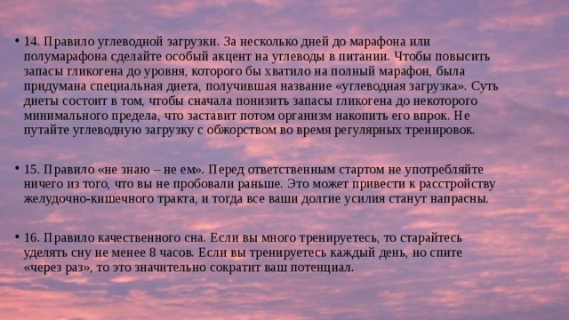 14. Правило углеводной загрузки. За несколько дней до марафона или полумарафона сделайте особый акцент на углеводы в питании. Чтобы повысить запасы гликогена до уровня, которого бы хватило на полный марафон, была придумана специальная диета, получившая название «углеводная загрузка». Суть диеты состоит в том, чтобы сначала понизить запасы гликогена до некоторого минимального предела, что заставит потом организм накопить его впрок. Не путайте углеводную загрузку с обжорством во время регулярных тренировок. 15. Правило «не знаю – не ем». Перед ответственным стартом не употребляйте ничего из того, что вы не пробовали раньше. Это может привести к расстройству желудочно-кишечного тракта, и тогда все ваши долгие усилия станут напрасны. 16. Правило качественного сна. Если вы много тренируетесь, то старайтесь уделять сну не менее 8 часов. Если вы тренируетесь каждый день, но спите «через раз», то это значительно сократит ваш потенциал. 