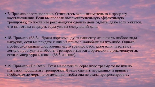 7. Правило восстановления. Отнеситесь очень внимательно к процессу восстановления. Если вы провели высокоинтенсивную эффективную тренировку, то после нее рекомендуют сделать день отдыха, даже если кажется, что вы готовы свернуть горы уже на следующий день. 18. Правило «38,5». Врачи порекомендуют пациенту исключить любого вида нагрузки, если вы придете к ним на прием с жалобами на что-либо. Однако профессиональные спортсмены часто тренируются, даже если чувствуют легкую простуду и слабость. Тренироваться категорически не рекомендуется, если температура высокая (38,5 и выше). 19. Правило «Dr. Rest». Если вы получили серьезную травму, то не нужно пытаться продолжать тренировки. Лучше сделать передышку и принять необходимые меры по ее лечению, чтобы она не стала прогрессировать . 
