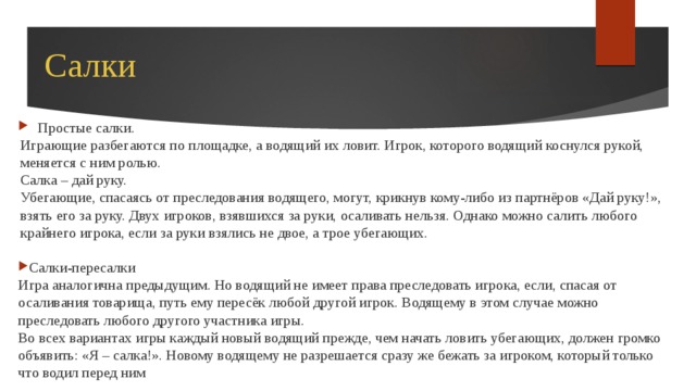 Салки Простые салки. Играющие разбегаются по площадке, а водящий их ловит. Игрок, которого водящий коснулся рукой, меняется с ним ролью. Салка – дай руку. Убегающие, спасаясь от преследования водящего, могут, крикнув кому-либо из партнёров «Дай руку!», взять его за руку. Двух игроков, взявшихся за руки, осаливать нельзя. Однако можно салить любого крайнего игрока, если за руки взялись не двое, а трое убегающих. Салки-пересалки Игра аналогична предыдущим. Но водящий не имеет права преследовать игрока, если, спасая от осаливания товарища, путь ему пересёк любой другой игрок. Водящему в этом случае можно преследовать любого другого участника игры. Во всех вариантах игры каждый новый водящий прежде, чем начать ловить убегающих, должен громко объявить: «Я – салка!». Новому водящему не разрешается сразу же бежать за игроком, который только что водил перед ним 