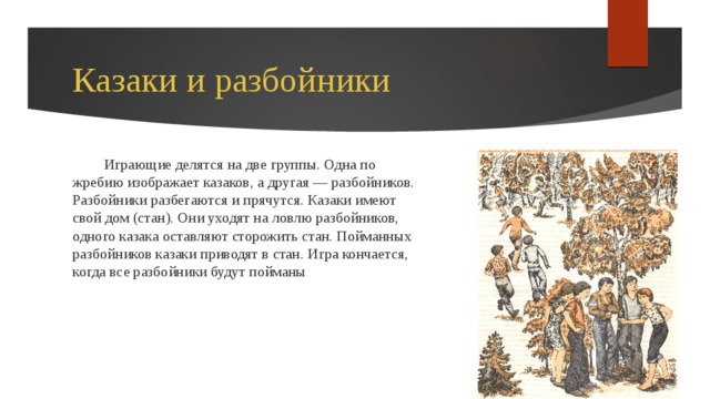Казаки и разбойники Играющие делятся на две группы. Одна по жребию изображает казаков, а другая — разбойников. Разбойники разбегаются и прячутся. Казаки имеют свой дом (стан). Они уходят на ловлю разбойников, одного казака оставляют сторожить стан. Пойманных разбойников казаки приводят в стан. Игра кончается, когда все разбойники будут пойманы 