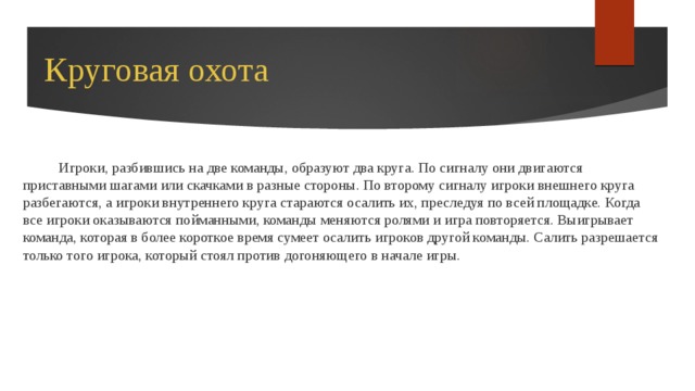 Круговая охота Игроки, разбившись на две команды, образуют два круга. По сигналу они двигаются приставными шагами или скачками в разные стороны. По второму сигналу игроки внешнего круга разбегаются, а игроки внутреннего круга стараются осалить их, преследуя по всей площадке. Когда все игроки оказываются пойманными, команды меняются ролями и игра повторяется. Выигрывает команда, которая в более короткое время сумеет осалить игроков другой команды. Салить разрешается только того игрока, который стоял против догоняющего в начале игры. 