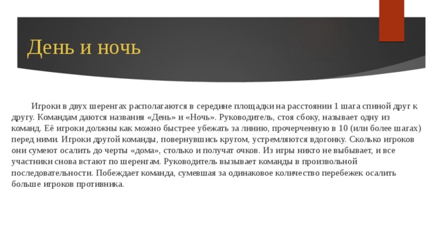 День и ночь Игроки в двух шеренгах располагаются в середине площадки на расстоянии 1 шага спиной друг к другу. Командам даются названия «День» и «Ночь». Руководитель, стоя сбоку, называет одну из команд. Её игроки должны как можно быстрее убежать за линию, прочерченную в 10 (или более шагах) перед ними. Игроки другой команды, повернувшись кругом, устремляются вдогонку. Сколько игроков они сумеют осалить до черты «дома», столько и получат очков. Из игры никто не выбывает, и все участники снова встают по шеренгам. Руководитель вызывает команды в произвольной последовательности. Побеждает команда, сумевшая за одинаковое количество перебежек осалить больше игроков противника. 