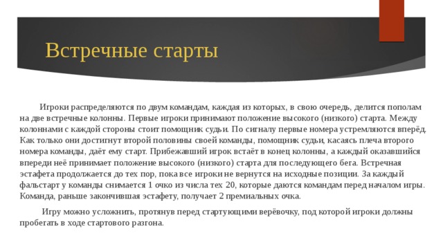 Встречные старты Игроки распределяются по двум командам, каждая из которых, в свою очередь, делится пополам на две встречные колонны. Первые игроки принимают положение высокого (низкого) старта. Между колоннами с каждой стороны стоит помощник судьи. По сигналу первые номера устремляются вперёд. Как только они достигнут второй половины своей команды, помощник судьи, касаясь плеча второго номера команды, даёт ему старт. Прибежавший игрок встаёт в конец колонны, а каждый оказавшийся впереди неё принимает положение высокого (низкого) старта для последующего бега. Встречная эстафета продолжается до тех пор, пока все игроки не вернутся на исходные позиции. За каждый фальстарт у команды снимается 1 очко из числа тех 20, которые даются командам перед началом игры. Команда, раньше закончившая эстафету, получает 2 премиальных очка.  Игру можно усложнить, протянув перед стартующими верёвочку, под которой игроки должны пробегать в ходе стартового разгона. 