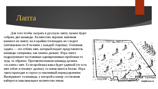 Лапта Для того чтобы сыграть в русскую лапту, нужно будет собрать две команды. Количество игроков значения важного не имеет, но в крайности впадать не следует (оптимально по 8 человек с каждой стороны). Основная задача — это отбить мяч, который подает представитель команды соперника, как можно дальше. Игра лапта подразумевает постоянные одновременные пробежки то туда, то обратно. Противоположная команда должна «осалить» мяч. Если пробежка ваша будет удачной (то есть мяч отбит и откинут далеко), то начисляются баллы. Игра лапта проходит в строго условленный период времени. Выигрывает та команда, у которой к концу состязания наберется максимальное количество очков. 