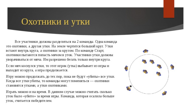  Охотники и утки  Все участники должны разделиться на 2 команды. Одна команда это охотники, а другая утки. На земле чертится большой круг. Утки встают внутрь круга, а охотники за кругом. По команде Старт, охотники пытаются попасть мячом в уток. Участники-утки должны уворачиваться от мяча. Им разрешено бегать только внутри круга. Если мяч коснулся утки, то этот игрок (утка) выбывает из игры и выходит из круга, а игра продолжается. Игру можно продолжать до тех пор, пока не будут «убиты» все утки. Когда все утки убиты, то команды могут поменяться — охотники становятся утками, а утки охотниками. Играть можно и на время. В данном случае можно считать сколько уток было «убито» за время игры. Команда, которая осалила больше уток, считается победителем. 