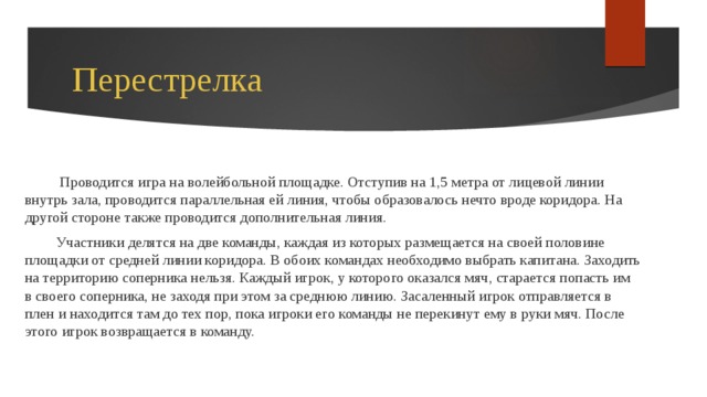 Перестрелка  Проводится игра на волейбольной площадке. Отступив на 1,5 метра от лицевой линии внутрь зала, проводится параллельная ей линия, чтобы образовалось нечто вроде коридора. На другой стороне также проводится дополнительная линия. Участники делятся на две команды, каждая из которых размещается на своей половине площадки от средней линии коридора. В обоих командах необходимо выбрать капитана. Заходить на территорию соперника нельзя. Каждый игрок, у которого оказался мяч, старается попасть им в своего соперника, не заходя при этом за среднюю линию. Засаленный игрок отправляется в плен и находится там до тех пор, пока игроки его команды не перекинут ему в руки мяч. После этого игрок возвращается в команду. 