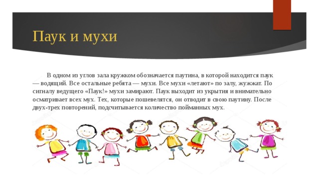 Паук и мухи В одном из углов зала кружком обозначается паутина, в которой находится паук — водящий. Все остальные ребята — мухи. Все мухи «летают» по залу, жужжат. По сигналу ведущего «Паук!» мухи замирают. Паук выходит из укрытия и внимательно осматривает всех мух. Тех, которые пошевелятся, он отводит в свою паутину. После двух-трех повторений, подсчитывается количество пойманных мух. 