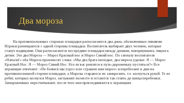 Два мороза На противоположных сторонах площадки располагаются два дома, обозначенные линиями. Игроки размещаются с одной стороны площадки. Воспитатель выбирает двух человек, которые станут водящими. Они располагаются посередине площадки между домами, повернувшись лицом к детям. Это два Мороза — Мороз Красный нос и Мороз Синий нос. По сигналу воспитателя «Начали!» оба Мороза произносят слова: «Мы два брата молодые, два мороза удалые. Я — Мороз Красный Нос. Я — Мороз Синий Нос. Кто из вас решится в путь-дороженьку пуститься?» Все играющие отвечают: «Не боимся мы угроз и не страшен нам мороз» и перебегают в дом на противоположной стороне площадки, а Морозы стараются их заморозить, т.е. коснуться рукой. Те из ребят, которых коснулся Мороз, застывают на месте и остаются так стоять до конца перебежки. Замороженных пересчитывают, после чего они присоединяются к играющим. 