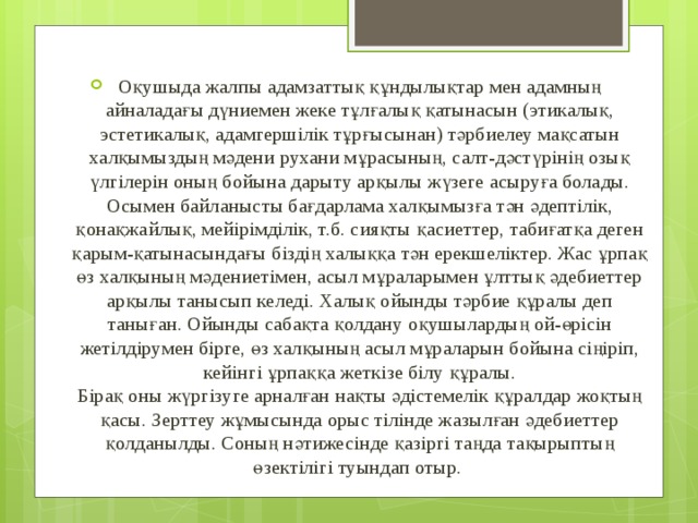 Оқушыда жалпы адамзаттық құндылықтар мен адамның айналадағы дүниемен жеке тұлғалық қатынасын (этикалық, эстетикалық, адамгершілік тұрғысынан) тәрбиелеу мақсатын халқымыздың мәдени рухани мұрасының, салт-дәстүрінің озық үлгілерін оның бойына дарыту арқылы жүзеге асыруға болады. Осымен байланысты бағдарлама халқымызға тән әдептілік, қонақжайлық, мейірімділік, т.б. сияқты қасиеттер, табиғатқа деген қарым-қатынасындағы біздің халыққа тән ерекшеліктер. Жас ұрпақ өз халқының мәдениетімен, асыл мұраларымен ұлттық әдебиеттер арқылы танысып келеді. Халық ойынды тәрбие құралы деп таныған. Ойынды сабақта қолдану оқушылардың ой-өрісін жетілдірумен бірге, өз халқының асыл мұраларын бойына сіңіріп, кейінгі ұрпаққа жеткізе білу құралы.  Бірақ оны жүргізуге арналған нақты әдістемелік құралдар жоқтың қасы. Зерттеу жұмысында орыс тілінде жазылған әдебиеттер қолданылды. Соның нәтижесінде қазіргі таңда тақырыптың өзектілігі туындап отыр.  