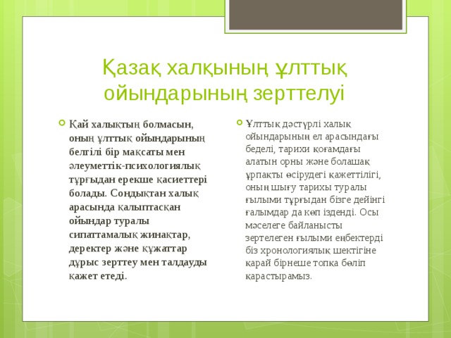 Қазақ халқының ұлттық ойындарының зерттелуі Қай халықтың болмасын, оның ұлттық ойындарының белгілі бір мақсаты мен әлеуметтік-психологиялық тұрғыдан ерекше қасиеттері болады. Сондықтан халық арасында қалыптасқан ойындар туралы сипаттамалық жинақтар, деректер және құжаттар дұрыс зерттеу мен талдауды қажет етеді. Ұлттық дәстүрлі халық ойындарының ел арасындағы беделі, тарихи қоғамдағы алатын орны және болашақ ұрпақты өсірудегі қажеттілігі, оның шығу тарихы туралы ғылыми тұрғыдан бізге дейінгі ғалымдар да көп ізденді. Осы мәселеге байланысты зертелеген ғылыми еңбектерді біз хронологиялық шектігіне қарай бірнеше топқа бөліп қарастырамыз. 