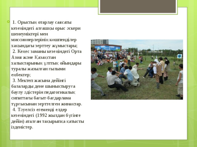   1. Орыстың отарлау саясаты кезеңіндегі алғашқы орыс әскери шенеуніктері мен миссионерлерінің көшпенділер хақындағы зерттеу жұмыстары;   2. Кеңес заманы кезеңіндегі Орта Азия және Қазақстан халықтарының ұлттық ойындары туралы жазылған ғылыми еңбектер;   3. Мектеп жасына дейінгі балаларды дене шынықтыруға баулу әдістерін педагогикалық сипаттағы бағыт-бағдарлама тұрғысынан зерттелген жинақтар.   4. Тәуелсіз егеменді елдер кезеңіндегі (1992 жылдан бүгінге дейін) аталған тақырыпқа қатысты ізденістер. 