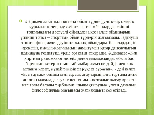 Ә.Диваев алғашқы топтағы ойын түріне рулық-қауымдық құрылыс кезеңінде өмірге келген ойындарды, екінші топтамадағы дәстүрлі ойындарға қозғалыс ойындарын, үшінші топқа – спорттық ойын түрлерін жатқызады. Ізденуші этнографтың дәлелдеуінше, халық ойындары  балалардың іс-әрекетін, қимыл-қозғалысын дамытумен қатар денсаулығын шыңдауда тездетуші үрдіс әрекетін атқарады. Ә.Диваев: «Как киргизы развлекают детей» деген мақаласында: «бала бас бармағын көтеріп оған пайғамбарымыз не дейді  деп көк аспанға қарап, құдай тәңірінен рұқсат сұраған», - дей келіп, «Бес саусақ» ойыны мен саусақ атауларын алға тартады және аталған мақалада саусақ пен қимыл-қозғалыс жасау әрекеті негізінде баланы тәрбиелеп, шынықтырудың үлкен даналық философиялық мағынасы жатқандығы сөз етіледі. 