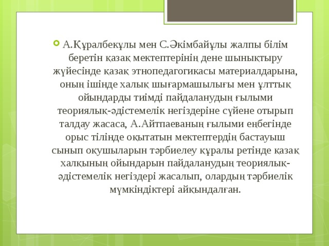 А.Құралбекұлы мен С.Әкімбайұлы жалпы білім беретін қазақ мектептерінің дене шынықтыру жүйесінде қазақ этнопедагогикасы материалдарына, оның ішінде халық шығармашылығы мен ұлттық ойындарды тиімді пайдаланудың ғылыми теориялық-әдістемелік негіздеріне сүйене отырып талдау жасаса, А.Айтпаеваның ғылыми еңбегінде орыс тілінде оқытатын мектептердің бастауыш сынып оқушыларын тәрбиелеу құралы ретінде қазақ халқының ойындарын пайдаланудың теориялық-әдістемелік негіздері жасалып, олардың тәрбиелік мүмкіндіктері айқындалған. 