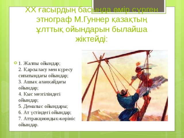 ХХ ғасырдың басында өмір сүрген этнограф М.Гуннер қазақтың ұлттық ойындарын былайша жіктейді: 1. Жалпы ойындар;  2. Қарсыласу мен күресу сипатындағы ойындар;  3. Ашық алаңқайдағы ойындар;  4. Қыс мезгіліндегі ойындар;  5. Демалыс ойындары;  6. Ат үстіндегі ойындар;  7. Аттракциондық-көрініс ойындар. 