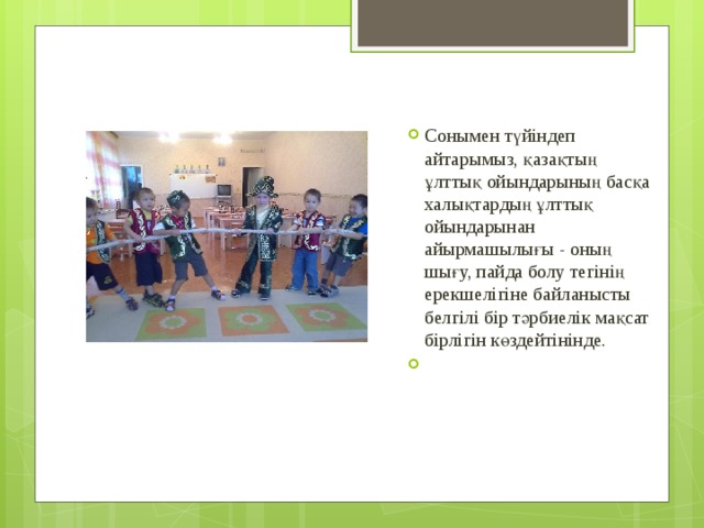 Сонымен түйіндеп айтарымыз, қазақтың ұлттық ойындарының басқа халықтардың ұлттық ойындарынан айырмашылығы - оның шығу, пайда болу тегінің ерекшелігіне байланысты белгілі бір тәрбиелік мақсат бірлігін көздейтінінде.   