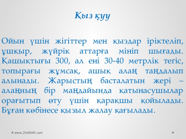 Қыз қуу Ойын үшін жігіттер мен қыздар іріктеліп, ұшқыр, жүйрік аттарға мініп шығады. Қашықтығы 300, ал ені 30-40 метрлік тегіс, топырағы жұмсақ, ашық алаң таңдалып алынады. Жарыстың басталатын жері – алаңның бір маңдайында қатынасушылар орағытып өту үшін қарақшы қойылады. Бұған көбінесе қызыл жалау қағылады. www.ZHARAR.com 