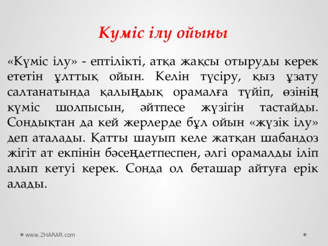 Күміс ілу ойыны «Күміс ілу» - ептілікті, атқа жақсы отыруды керек ететін ұлттық ойын. Келін түсіру, қыз ұзату салтанатында қалыңдық орамалға түйіп, өзінің күміс шолпысын, әйтпесе жүзігін тастайды. Сондықтан да кей жерлерде бұл ойын «жүзік ілу» деп аталады. Қатты шауып келе жатқан шабандоз жігіт ат екпінін бәсеңдетпеспен, әлгі орамалды іліп алып кетуі керек. Сонда ол беташар айтуға ерік алады. www.ZHARAR.com 