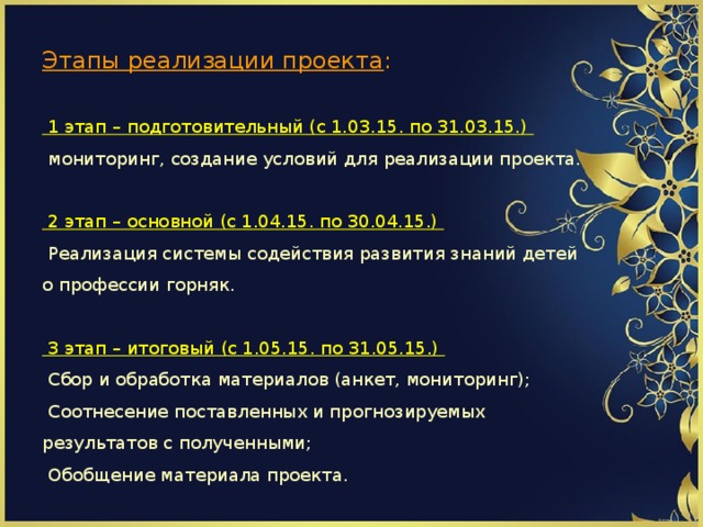                 Этапы реализации проекта :   1 этап – подготовительный (с 1.03.15. по 31.03.15.)  мониторинг, создание условий для реализации проекта.   2 этап – основной (с 1.04.15. по 30.04.15.)  Реализация системы содействия развития знаний детей о профессии горняк.   3 этап – итоговый (с 1.05.15. по 31.05.15.)  Сбор и обработка материалов (анкет, мониторинг);  Соотнесение поставленных и прогнозируемых результатов с полученными;  Обобщение материала проекта.        