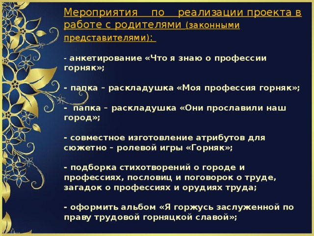                   Мероприятия по реализации проекта в работе с родителями (законными представителями) :   - анкетирование «Что я знаю о профессии горняк»;   - папка – раскладушка «Моя профессия горняк»;   - папка – раскладушка «Они прославили наш город»;   - совместное изготовление атрибутов для сюжетно – ролевой игры «Горняк»;   - подборка стихотворений о городе и профессиях, пословиц и поговорок о труде, загадок о профессиях и орудиях труда;   - оформить альбом «Я горжусь заслуженной по праву трудовой горняцкой славой»;            