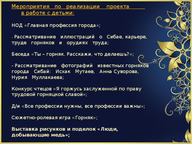                          Мероприятия по реализации проекта   в работе с детьми:   НОД «Главная профессия города»;   - Рассматривание иллюстраций о Сибае, карьере, труде горняков и орудиях труда;   Беседа «Ты – горняк. Расскажи, что делаешь?»;    - Рассматривание фотографий известных горняков города Сибай: Исхак Мутаев, Анна Суворова, Нурия Муллакаева;   Конкурс чтецов «Я горжусь заслуженной по праву трудовой горняцкой славой»;   Д/и «Все профессии нужны, все профессии важны»;   Сюжетно-ролевая игра «Горняк»;   Выставка рисунков и поделок «Люди, добывающие медь»;         