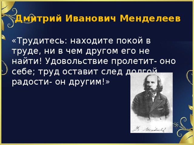  Дмитрий Иванович Менделеев «Трудитесь: находите покой в труде, ни в чем другом его не найти! Удовольствие пролетит- оно себе; труд оставит след долгой радости- он другим!» 