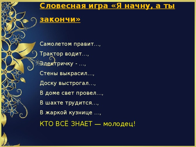             Словесная игра «Я начну, а ты закончи»   Самолетом правит…,  Трактор водит…,  Электричку - …,  Стены выкрасил…,  Доску выстрогал…,  В доме свет провел…,  В шахте трудится…,  В жаркой кузнице …,  КТО ВСЁ ЗНАЕТ — молодец!          