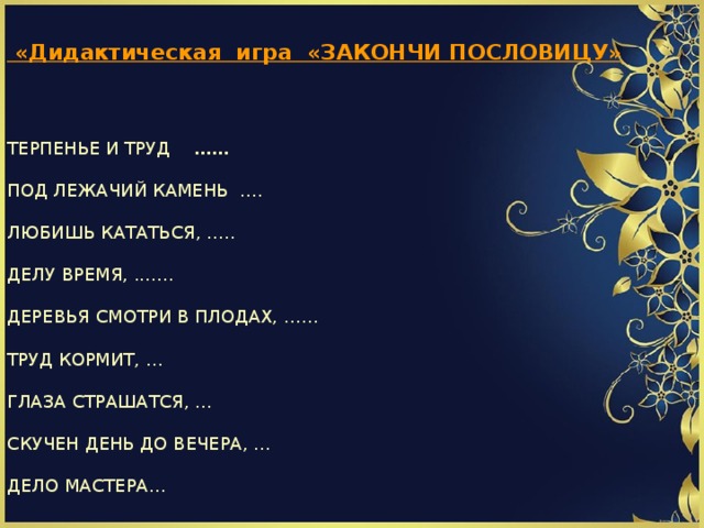                              «Дидактическая игра «ЗАКОНЧИ ПОСЛОВИЦУ»   ТЕРПЕНЬЕ И ТРУД ……  ПОД ЛЕЖАЧИЙ КАМЕНЬ ….  ЛЮБИШЬ КАТАТЬСЯ, …..  ДЕЛУ ВРЕМЯ, .……  ДЕРЕВЬЯ СМОТРИ В ПЛОДАХ, ……  ТРУД КОРМИТ, …  ГЛАЗА СТРАШАТСЯ, …  СКУЧЕН ДЕНЬ ДО ВЕЧЕРА, …  ДЕЛО МАСТЕРА…                    