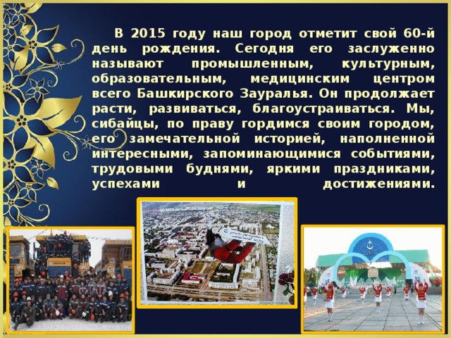         В 2015 году наш город отметит свой 60-й день рождения. Сегодня его заслуженно называют промышленным, культурным, образовательным, медицинским центром всего Башкирского Зауралья. Он продолжает расти, развиваться, благоустраиваться. Мы, сибайцы, по праву гордимся своим городом, его замечательной историей, наполненной интересными, запоминающимися событиями, трудовыми буднями, яркими праздниками, успехами и достижениями.    